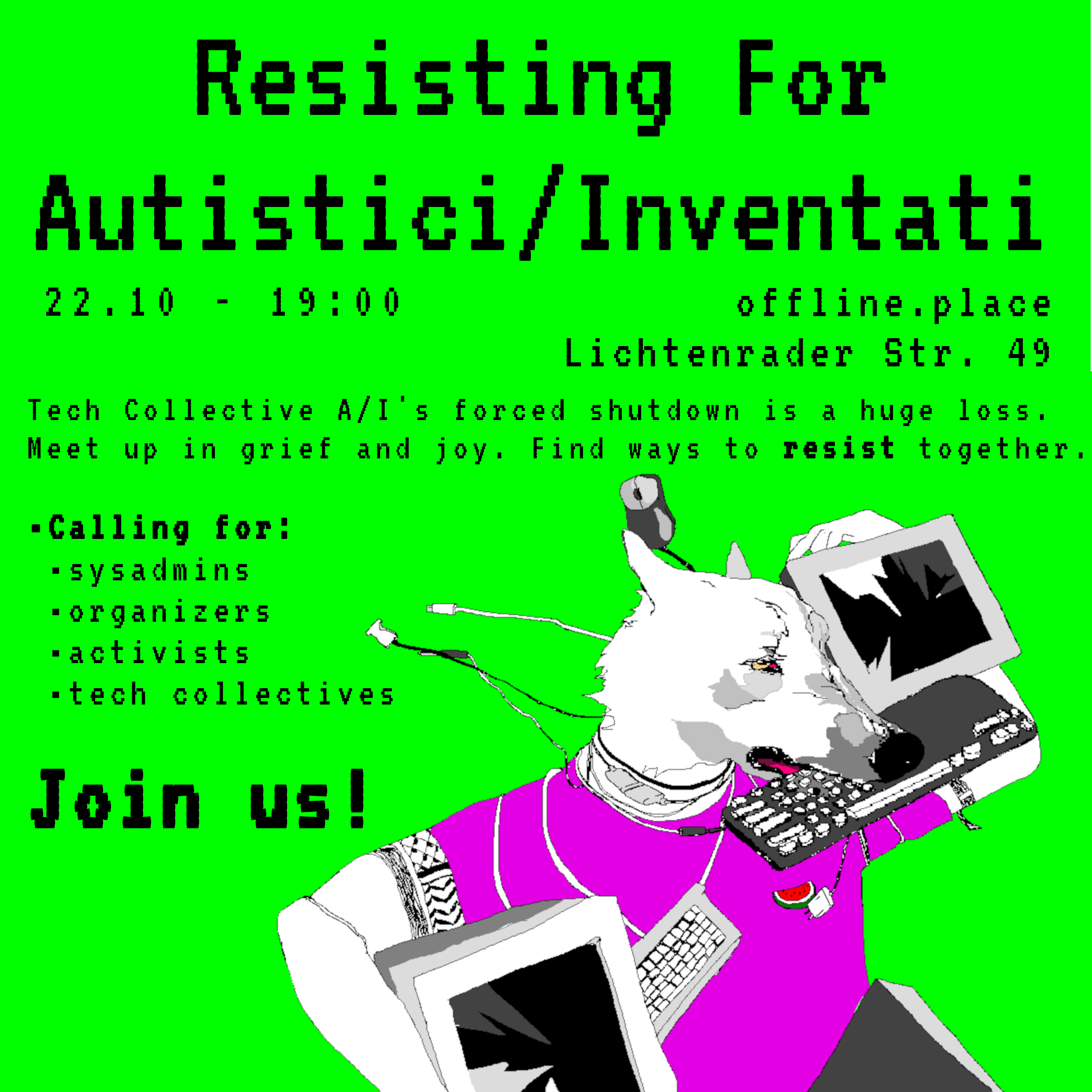 Flyer with a wolf in a similar fashion to the Autistici/Inventati logo. The flyer states: Resisting for Autistici/Inventati - 22/10 19:00 offline.place Lichtenrader Str. 49

body of the flyer states: Tech collective's A/I forced shutdown is a huge loss. Meet up in grief and joy. Find ways to resist together. Calling for: sysadmins
organizers, activists, tech collectives. Join us!
